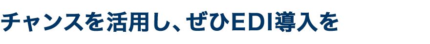 チャンスを活用し、ぜひEDI導入を